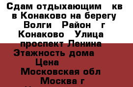 Сдам отдыхающим 1 кв в Конаково на берегу Волги › Район ­ г Конаково › Улица ­ проспект Ленина › Этажность дома ­ 5 › Цена ­ 1 000 - Московская обл., Москва г. Недвижимость » Квартиры аренда   . Московская обл.